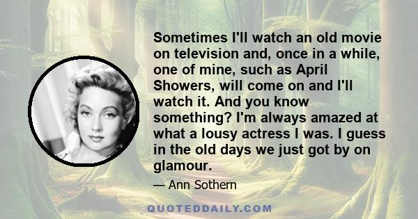 Sometimes I'll watch an old movie on television and, once in a while, one of mine, such as April Showers, will come on and I'll watch it. And you know something? I'm always amazed at what a lousy actress I was. I guess