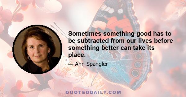 Sometimes something good has to be subtracted from our lives before something better can take its place.