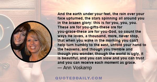 And the earth under your feet, the rain over your face upturned, the stars spinning all around you in the brazen glory: this is for you, you, you. These are for you-gifts-these are for you-grace-these are for you-God,