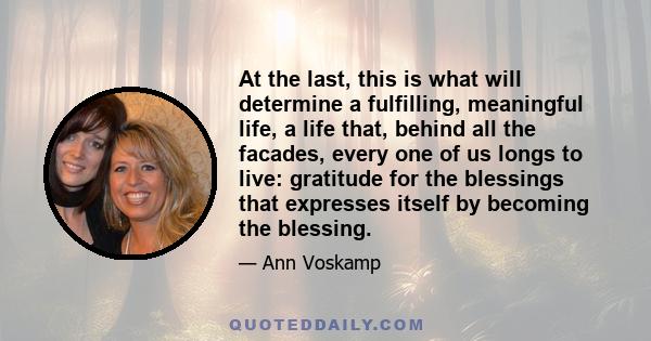 At the last, this is what will determine a fulfilling, meaningful life, a life that, behind all the facades, every one of us longs to live: gratitude for the blessings that expresses itself by becoming the blessing.