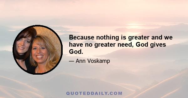 Because nothing is greater and we have no greater need, God gives God.