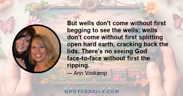 But wells don't come without first begging to see the wells; wells don't come without first splitting open hard earth, cracking back the lids. There's no seeing God face-to-face without first the ripping.