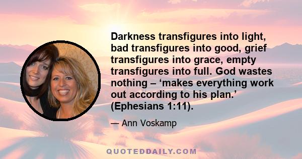 Darkness transfigures into light, bad transfigures into good, grief transfigures into grace, empty transfigures into full. God wastes nothing – ‘makes everything work out according to his plan.’ (Ephesians 1:11).