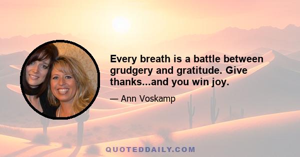 Every breath is a battle between grudgery and gratitude. Give thanks...and you win joy.