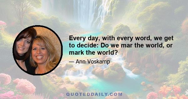 Every day, with every word, we get to decide: Do we mar the world, or mark the world?