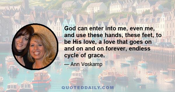 God can enter into me, even me, and use these hands, these feet, to be His love, a love that goes on and on and on forever, endless cycle of grace.