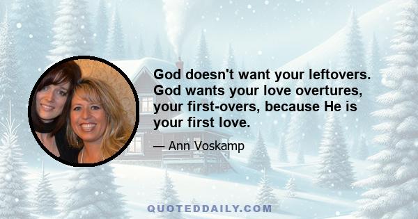 God doesn't want your leftovers. God wants your love overtures, your first-overs, because He is your first love.