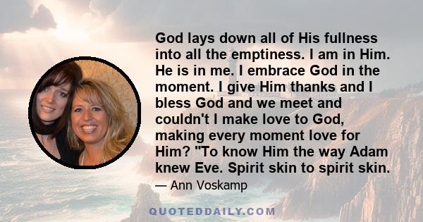 God lays down all of His fullness into all the emptiness. I am in Him. He is in me. I embrace God in the moment. I give Him thanks and I bless God and we meet and couldn't I make love to God, making every moment love