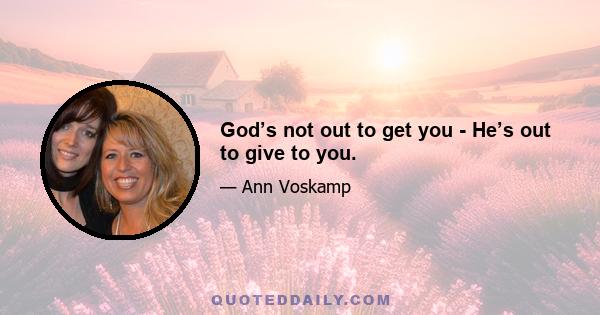 God’s not out to get you - He’s out to give to you.