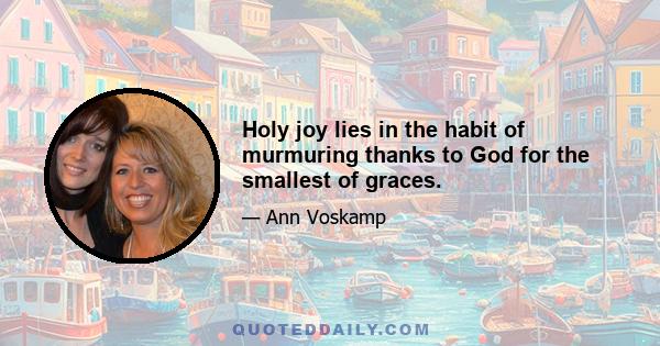 Holy joy lies in the habit of murmuring thanks to God for the smallest of graces.