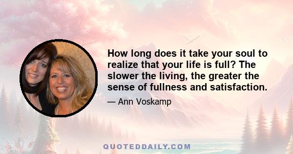 How long does it take your soul to realize that your life is full? The slower the living, the greater the sense of fullness and satisfaction.