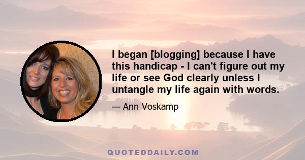 I began [blogging] because I have this handicap - I can't figure out my life or see God clearly unless I untangle my life again with words.