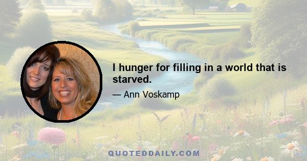 I hunger for filling in a world that is starved.