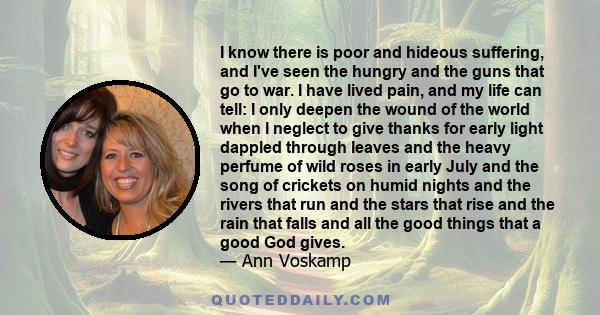 I know there is poor and hideous suffering, and I've seen the hungry and the guns that go to war. I have lived pain, and my life can tell: I only deepen the wound of the world when I neglect to give thanks for early