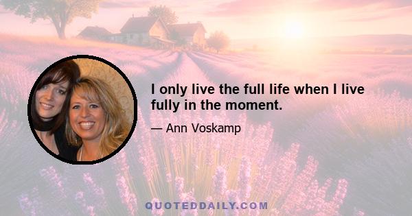 I only live the full life when I live fully in the moment.