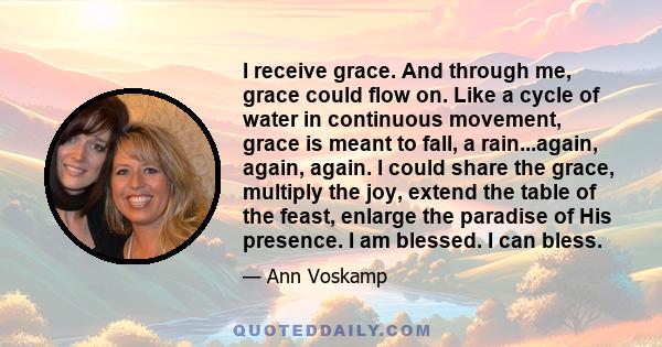 I receive grace. And through me, grace could flow on. Like a cycle of water in continuous movement, grace is meant to fall, a rain...again, again, again. I could share the grace, multiply the joy, extend the table of