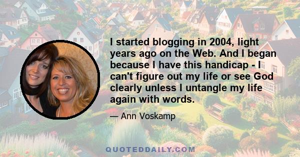 I started blogging in 2004, light years ago on the Web. And I began because I have this handicap - I can't figure out my life or see God clearly unless I untangle my life again with words.