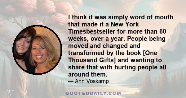 I think it was simply word of mouth that made it a New York Timesbestseller for more than 60 weeks, over a year. People being moved and changed and transformed by the book [One Thousand Gifts] and wanting to share that