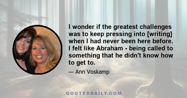 I wonder if the greatest challenges was to keep pressing into [writing] when I had never been here before. I felt like Abraham - being called to something that he didn't know how to get to.