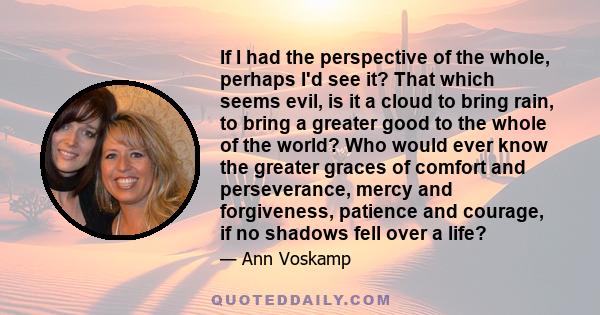 If I had the perspective of the whole, perhaps I'd see it? That which seems evil, is it a cloud to bring rain, to bring a greater good to the whole of the world? Who would ever know the greater graces of comfort and