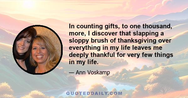 In counting gifts, to one thousand, more, I discover that slapping a sloppy brush of thanksgiving over everything in my life leaves me deeply thankful for very few things in my life.