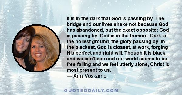 It is in the dark that God is passing by. The bridge and our lives shake not because God has abandoned, but the exact opposite: God is passing by. God is in the tremors. Dark is the holiest ground, the glory passing by. 