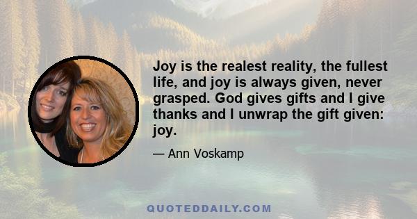 Joy is the realest reality, the fullest life, and joy is always given, never grasped. God gives gifts and I give thanks and I unwrap the gift given: joy.