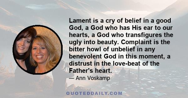 Lament is a cry of belief in a good God, a God who has His ear to our hearts, a God who transfigures the ugly into beauty. Complaint is the bitter howl of unbelief in any benevolent God in this moment, a distrust in the 