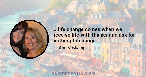 ...life change comes when we receive life with thanks and ask for nothing to change.