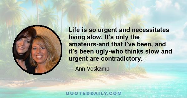 Life is so urgent and necessitates living slow. It's only the amateurs-and that I've been, and it's been ugly-who thinks slow and urgent are contradictory.