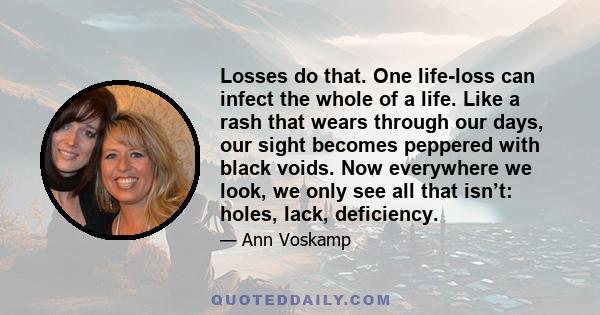 Losses do that. One life-loss can infect the whole of a life. Like a rash that wears through our days, our sight becomes peppered with black voids. Now everywhere we look, we only see all that isn’t: holes, lack,