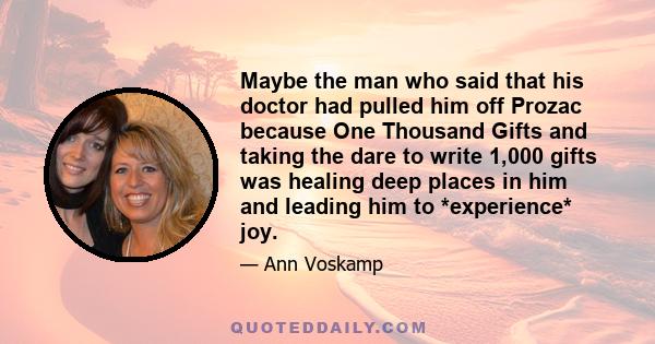 Maybe the man who said that his doctor had pulled him off Prozac because One Thousand Gifts and taking the dare to write 1,000 gifts was healing deep places in him and leading him to *experience* joy.