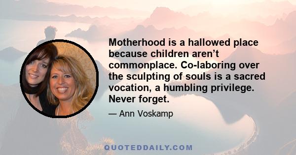 Motherhood is a hallowed place because children aren’t commonplace. Co-laboring over the sculpting of souls is a sacred vocation, a humbling privilege. Never forget.