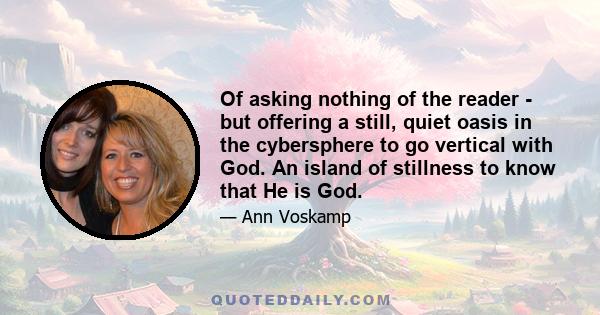 Of asking nothing of the reader - but offering a still, quiet oasis in the cybersphere to go vertical with God. An island of stillness to know that He is God.