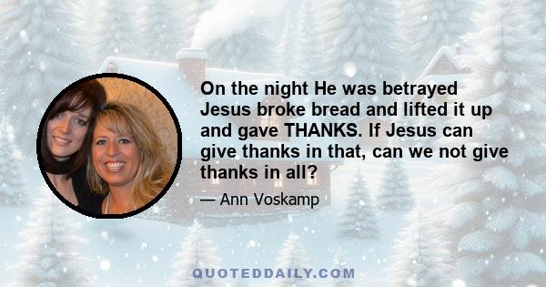 On the night He was betrayed Jesus broke bread and lifted it up and gave THANKS. If Jesus can give thanks in that, can we not give thanks in all?