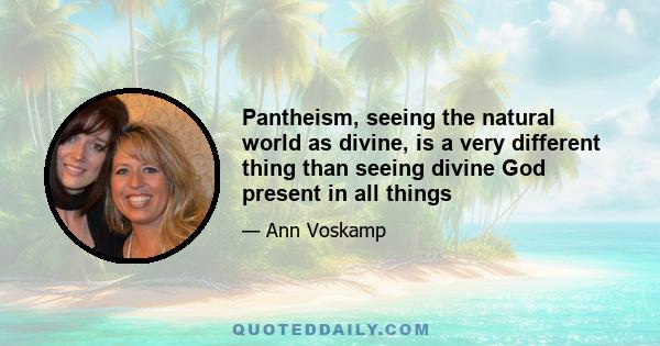 Pantheism, seeing the natural world as divine, is a very different thing than seeing divine God present in all things