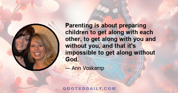 Parenting is about preparing children to get along with each other, to get along with you and without you, and that it's impossible to get along without God.