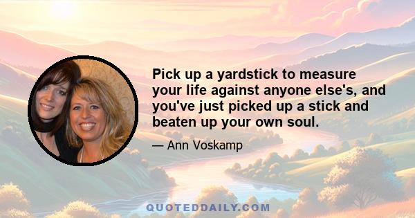 Pick up a yardstick to measure your life against anyone else's, and you've just picked up a stick and beaten up your own soul.