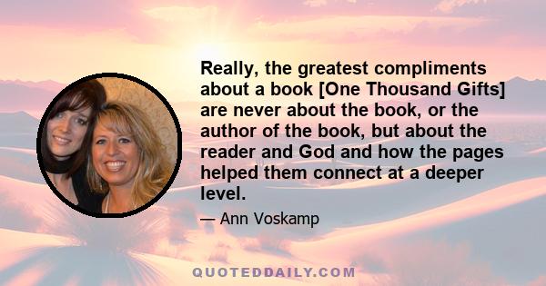 Really, the greatest compliments about a book [One Thousand Gifts] are never about the book, or the author of the book, but about the reader and God and how the pages helped them connect at a deeper level.