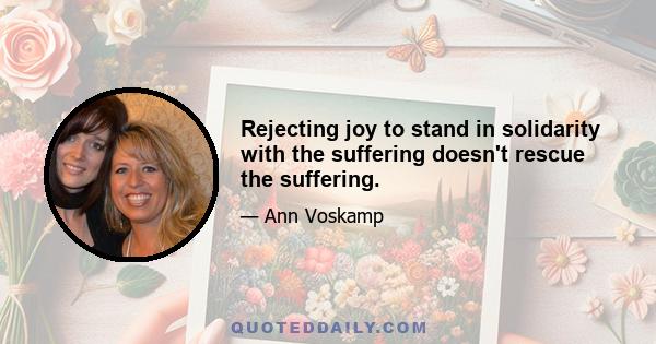 Rejecting joy to stand in solidarity with the suffering doesn't rescue the suffering.