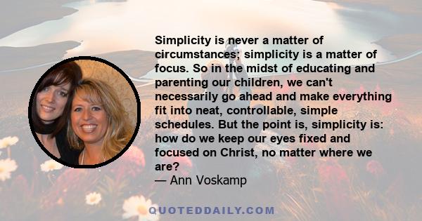 Simplicity is never a matter of circumstances; simplicity is a matter of focus. So in the midst of educating and parenting our children, we can't necessarily go ahead and make everything fit into neat, controllable,