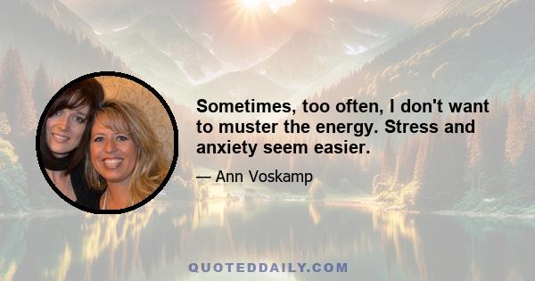 Sometimes, too often, I don't want to muster the energy. Stress and anxiety seem easier.