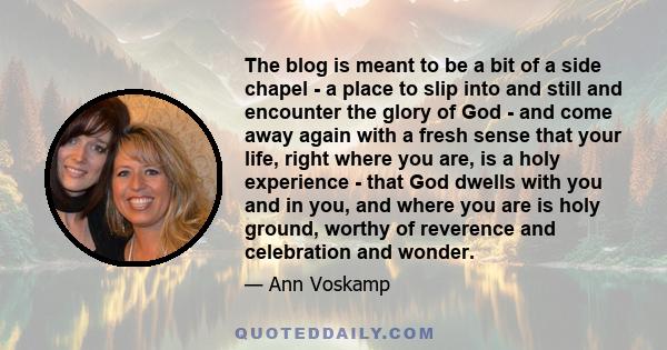 The blog is meant to be a bit of a side chapel - a place to slip into and still and encounter the glory of God - and come away again with a fresh sense that your life, right where you are, is a holy experience - that