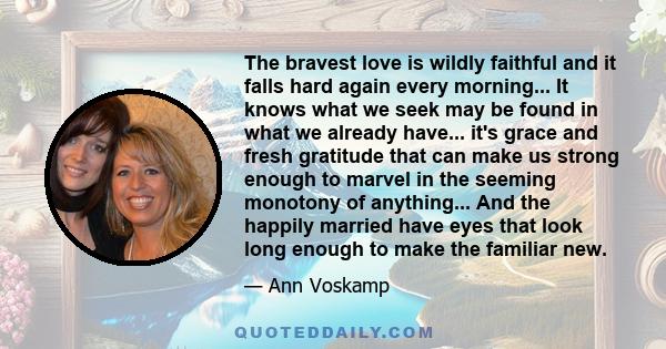 The bravest love is wildly faithful and it falls hard again every morning... It knows what we seek may be found in what we already have... it's grace and fresh gratitude that can make us strong enough to marvel in the