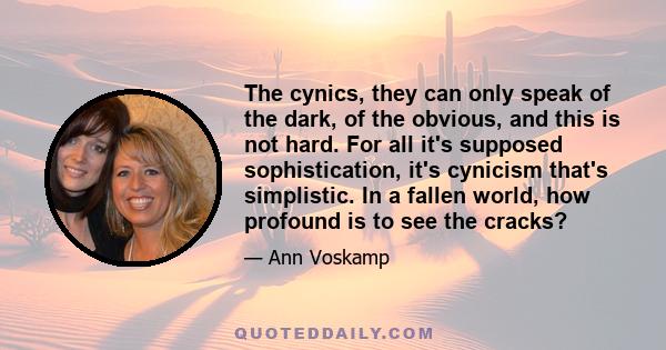 The cynics, they can only speak of the dark, of the obvious, and this is not hard. For all it’s supposed sophistication, it’s cynicism that’s simplistic. In a fallen world, how profound is to see the cracks? The sages