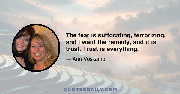 The fear is suffocating, terrorizing, and I want the remedy, and it is trust. Trust is everything.