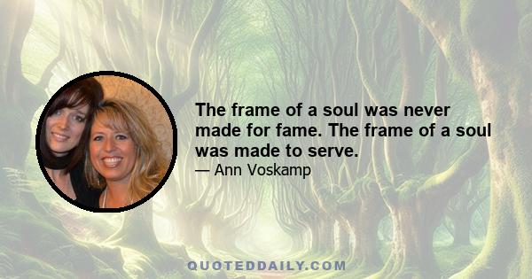 The frame of a soul was never made for fame. The frame of a soul was made to serve.