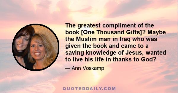 The greatest compliment of the book [One Thousand Gifts]? Maybe the Muslim man in Iraq who was given the book and came to a saving knowledge of Jesus, wanted to live his life in thanks to God?