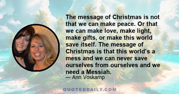 The message of Christmas is not that we can make peace. Or that we can make love, make light, make gifts, or make this world save itself. The message of Christmas is that this world’s a mess and we can never save