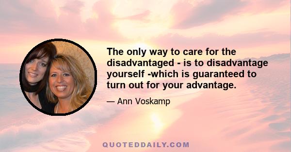 The only way to care for the disadvantaged - is to disadvantage yourself -which is guaranteed to turn out for your advantage.